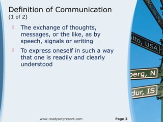 Definition of Communication
(1 of 2)
 The exchange of thoughts,
messages, or the like, as by
speech, signals or writing
 To express oneself in such a way
that one is readily and clearly
understood
www.readysetpresent.com Page 2
 