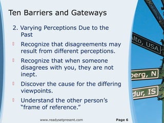 Ten Barriers and Gateways
2. Varying Perceptions Due to the
Past
 Recognize that disagreements may
result from different perceptions.
 Recognize that when someone
disagrees with you, they are not
inept.
 Discover the cause for the differing
viewpoints.
 Understand the other person’s
“frame of reference.”
www.readysetpresent.com Page 6
 