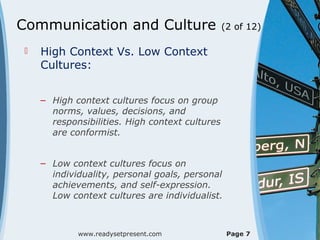 Communication and Culture (2 of 12)
 High Context Vs. Low Context
Cultures:
– High context cultures focus on group
norms, values, decisions, and
responsibilities. High context cultures
are conformist.
– Low context cultures focus on
individuality, personal goals, personal
achievements, and self-expression.
Low context cultures are individualist.
www.readysetpresent.com Page 7
 