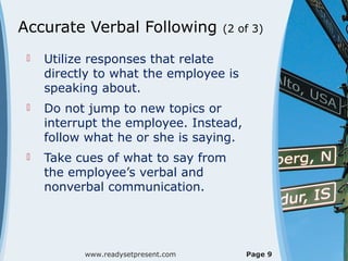 Accurate Verbal Following (2 of 3)
 Utilize responses that relate
directly to what the employee is
speaking about.
 Do not jump to new topics or
interrupt the employee. Instead,
follow what he or she is saying.
 Take cues of what to say from
the employee’s verbal and
nonverbal communication.
www.readysetpresent.com Page 9
 