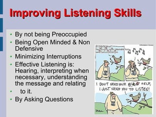 Improving Listening Skills By not being Preoccupied Being Open Minded & Non Defensive Minimizing Interruptions Effective Listening is: Hearing, interpreting when necessary, understanding the message and relating  to it. By Asking Questions 