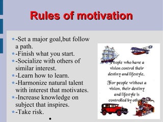 Rules of motivation -Set a major goal,but follow a path. -Finish what you start. -Socialize with others of similar interest. -Learn how to learn. -Harmonize natural talent with interest that motivates. -Increase knowledge on subject that inspires. -Take risk. 