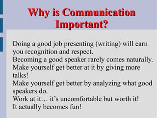 Why is Communication Important? Doing a good job presenting (writing) will earn  you recognition and respect. Becoming a good speaker rarely comes naturally. Make yourself get better at it by giving more  talks! Make yourself get better by analyzing what good  speakers do. Work at it… it’s uncomfortable but worth it! It actually becomes fun! 