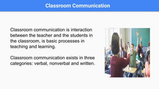 Classroom Communication
Classroom communication is interaction
between the teacher and the students in
the classroom, is basic processes in
teaching and learning.
Classroom communication exists in three
categories: verbal, nonverbal and written.
 