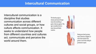 Intercultural Communication
Intercultural communication is a
discipline that studies
communication across different
cultures and social groups, or how
culture affects communication. It
seeks to understand how people
from different countries and cultures
act, communicate and perceive the
world around them.
 