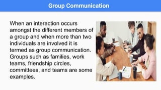 Group Communication
When an interaction occurs
amongst the different members of
a group and when more than two
individuals are involved it is
termed as group communication.
Groups such as families, work
teams, friendship circles,
committees, and teams are some
examples.
 