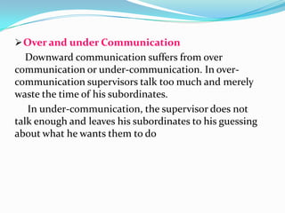  Over and under Communication

Downward communication suffers from over
communication or under-communication. In overcommunication supervisors talk too much and merely
waste the time of his subordinates.
In under-communication, the supervisor does not
talk enough and leaves his subordinates to his guessing
about what he wants them to do

 