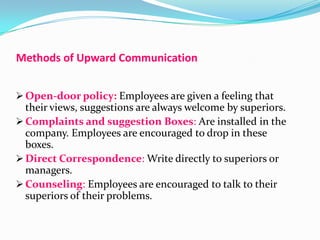 Methods of Upward Communication
 Open-door policy: Employees are given a feeling that

their views, suggestions are always welcome by superiors.
 Complaints and suggestion Boxes: Are installed in the
company. Employees are encouraged to drop in these
boxes.
 Direct Correspondence: Write directly to superiors or
managers.
 Counseling: Employees are encouraged to talk to their
superiors of their problems.

 