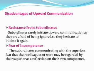 Disadvantages of Upward Communication

 Resistance From Subordinates

Subordinates rarely initiate upward communication as
they are afraid of being ignored.so they hesitate to
initiate it again.
 Fear of Incompetence
The subordinates communicating with the superiors
fear that their colleagues or work may be regarded by
their superior as a reflection on their own competence.

 