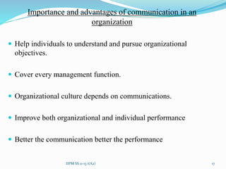 Importance and advantages of communication in an
organization
 Help individuals to understand and pursue organizational
objectives.
 Cover every management function.
 Organizational culture depends on communications.
 Improve both organizational and individual performance
 Better the communication better the performance
17IIPM SS 11-13 i(A2)
 