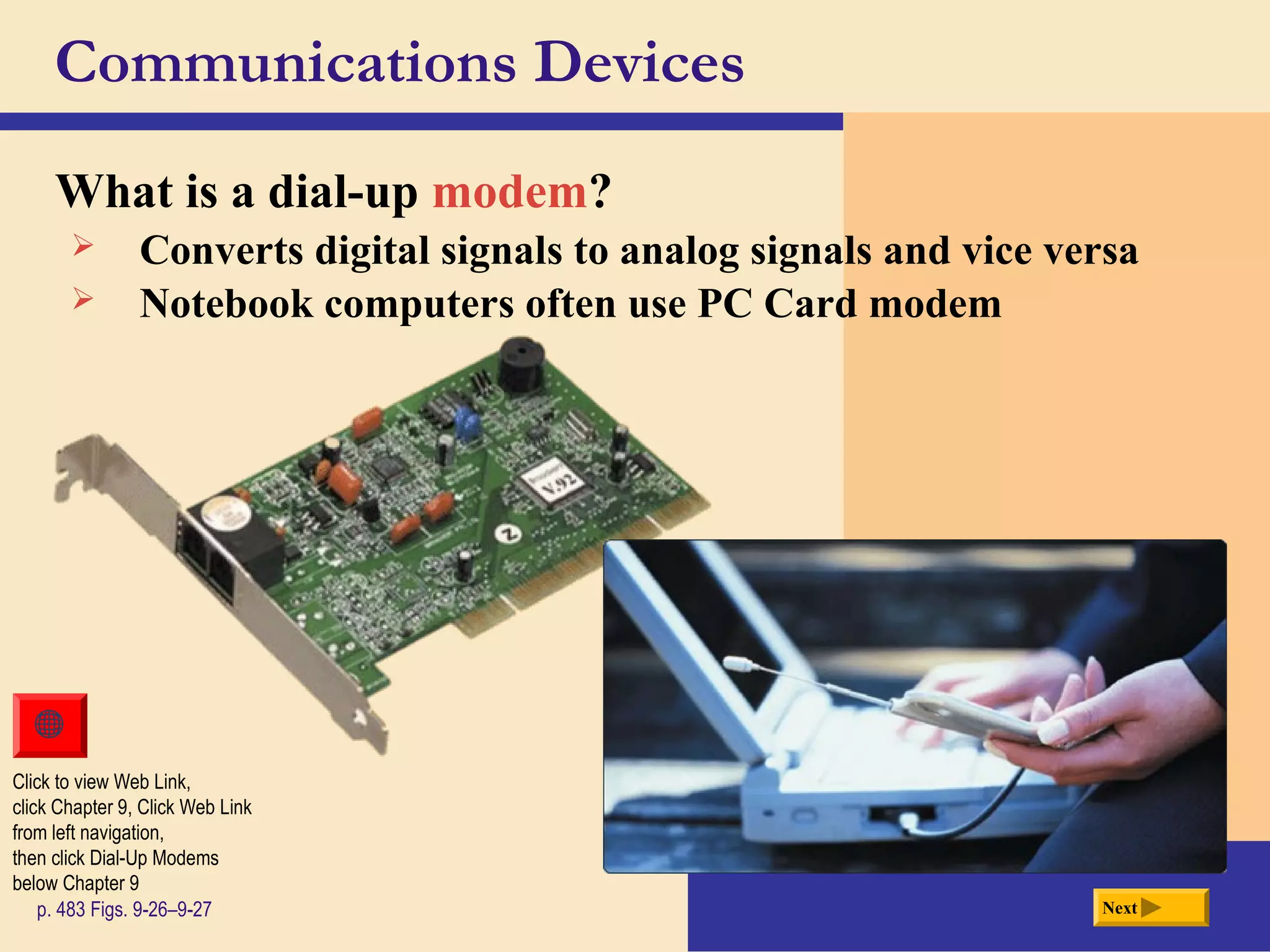 Communications Devices
What is a dial-up modem?
Next
Click to view Web Link,
click Chapter 9, Click Web Link
from left navigation,
then click Dial-Up Modems
below Chapter 9
p. 483 Figs. 9-26–9-27
 Converts digital signals to analog signals and vice versa
 Notebook computers often use PC Card modem
 