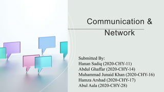 Communication &
Network
Submitted By:
Hanan Sadiq (2020-CHY-11)
Abdul Ghaffar (2020-CHY-14)
Muhammad Junaid Khan (2020-CHY-16)
Hamza Arshad (2020-CHY-17)
Abul Aala (2020-CHY-28)
 