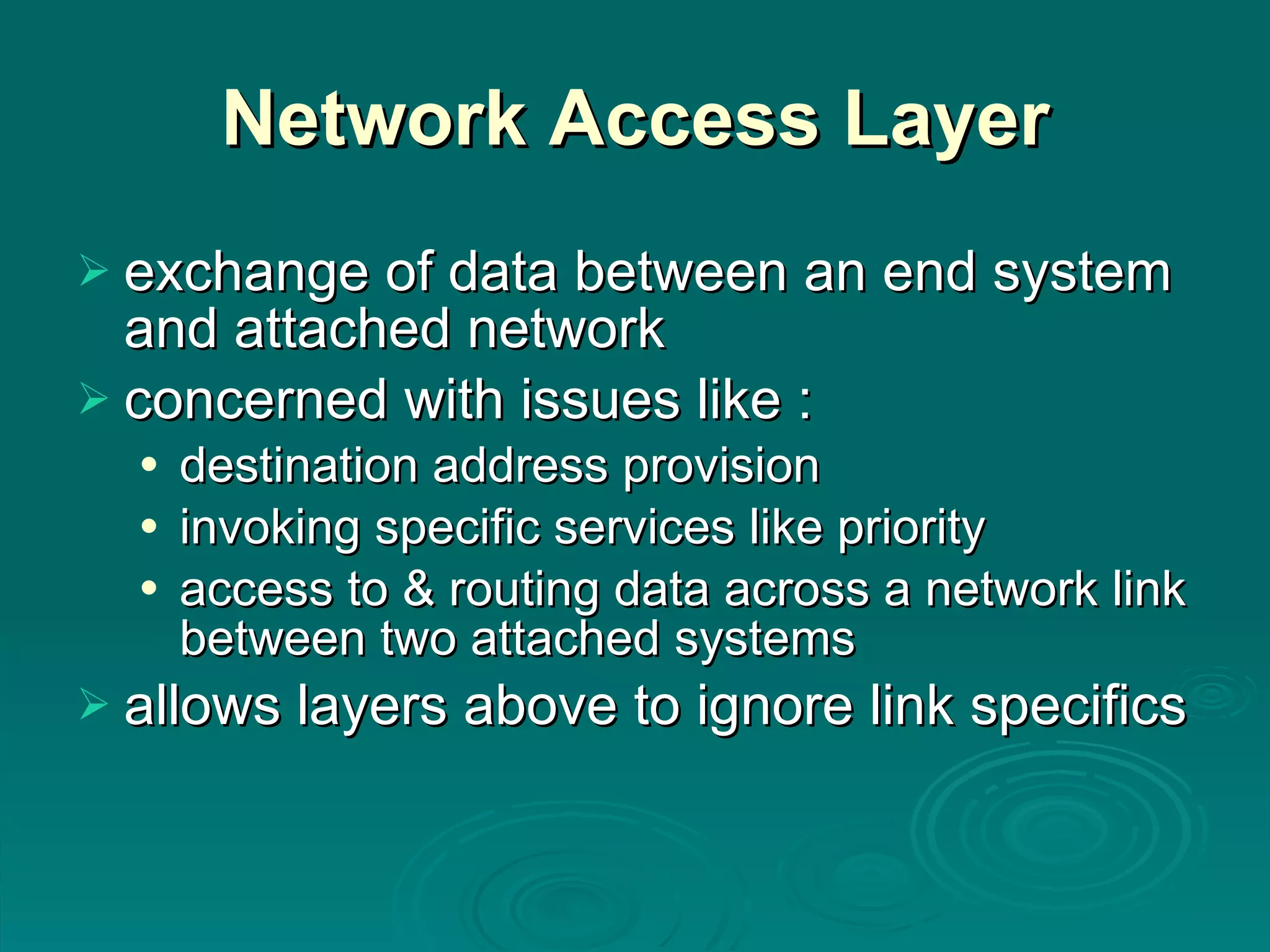 Network Access Layer exchange of data between an end system and attached network concerned with issues like : destination address provision invoking specific services like priority access to & routing data across a network link between two attached systems allows layers above to ignore link specifics 