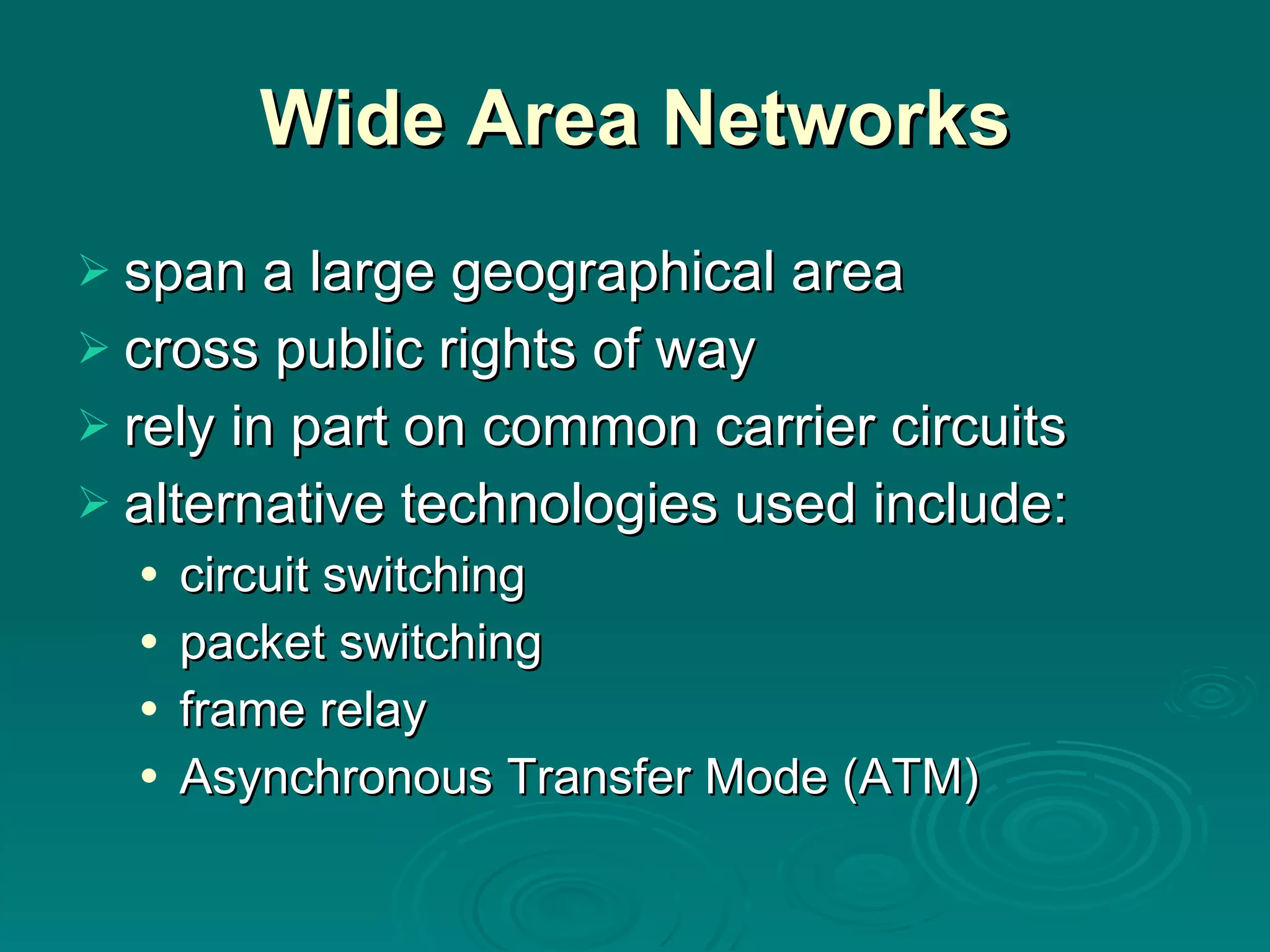 Wide Area Networks span a large geographical area cross public rights of way rely in part on common carrier circuits alternative technologies used include: circuit switching packet switching frame relay Asynchronous Transfer Mode (ATM) 