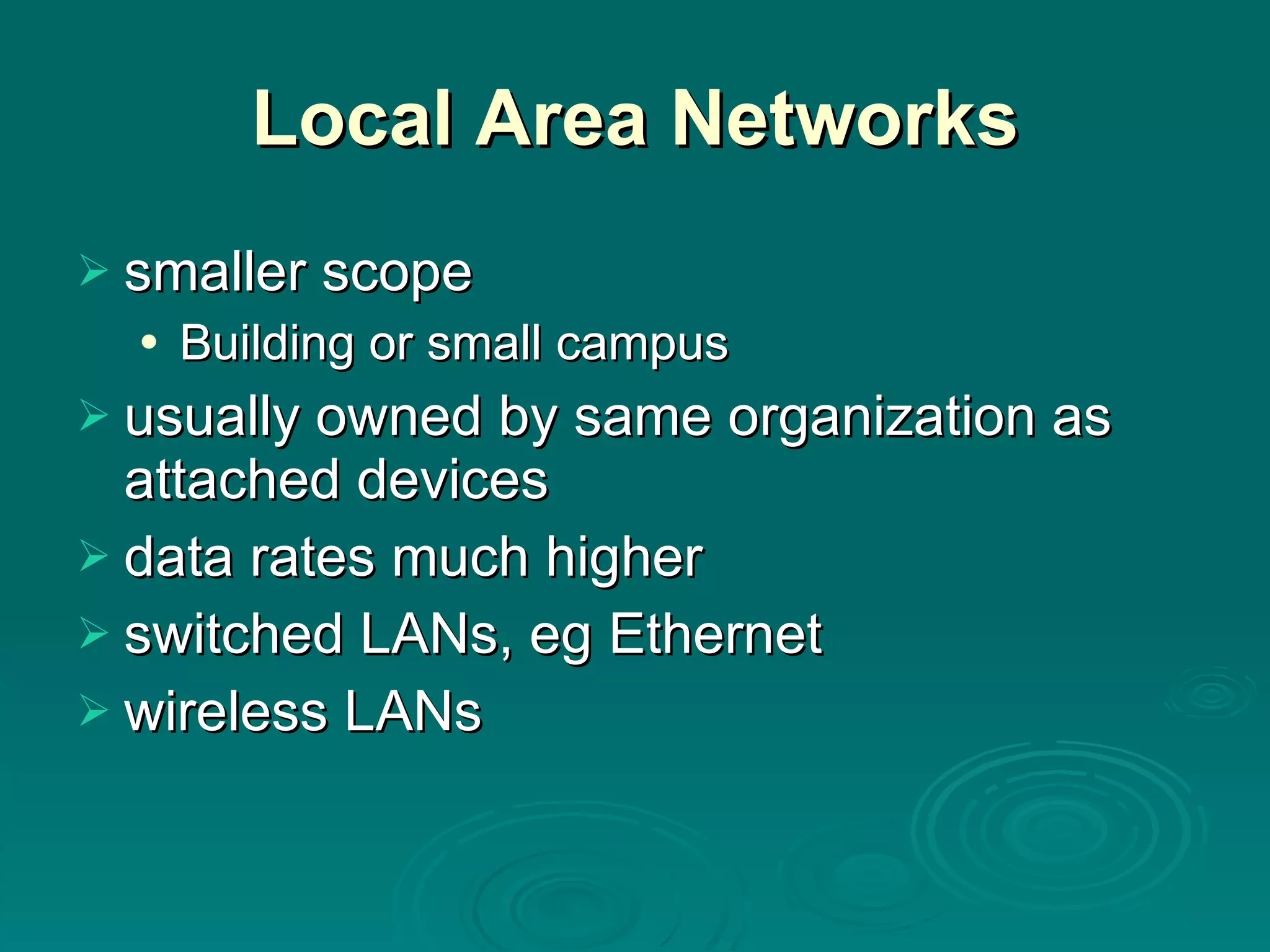 Local Area Networks smaller scope Building or small campus usually owned by same organization as attached devices data rates much higher switched LANs, eg Ethernet wireless LANs 