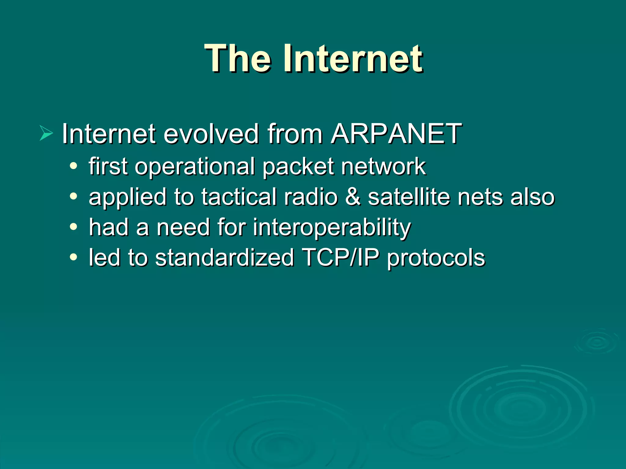 The Internet Internet evolved from ARPANET first operational packet network applied to tactical radio & satellite nets also had a need for interoperability led to standardized TCP/IP protocols 