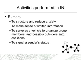 Activities performed in IN Rumors  T o structure and   reduce anxiety T o make sense of limited information T o serve as   a vehicle to organize group members, and possibly outsiders, into coalitions T o   signal a sender’s status 