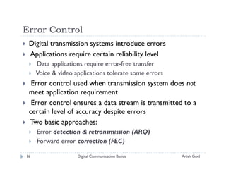 Error Control
 Digital transmission systems introduce errors
 Applications require certain reliability level
     Data applications require error-free transfer
     Voice & video applications tolerate some errors
  Error control used when transmission system does not
 meet application requirement
  Error control ensures a data stream is transmitted to a
 certain level of accuracy despite errors
 Two basic approaches:
     Error detection & retransmission (ARQ)
     Forward error correction (FEC)

16                  Digital Communication Basics       Anish Goel
 