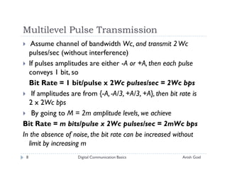 Multilevel Pulse Transmission
   Assume channel of bandwidth Wc, and transmit 2 Wc
  pulses/sec (without interference)
  If pulses amplitudes are either -A or +A, then each pulse
  conveys 1 bit, so
  Bit Rate = 1 bit/pulse x 2Wc pulses/sec = 2Wc bps
   If amplitudes are from {-A, -A/3, +A/3, +A}, then bit rate is
  2 x 2Wc bps
   By going to M = 2m amplitude levels, we achieve
Bit Rate = m bits/pulse x 2Wc pulses/sec = 2mWc bps
In the absence of noise, the bit rate can be increased without
  limit by increasing m
 8                  Digital Communication Basics          Anish Goel
 