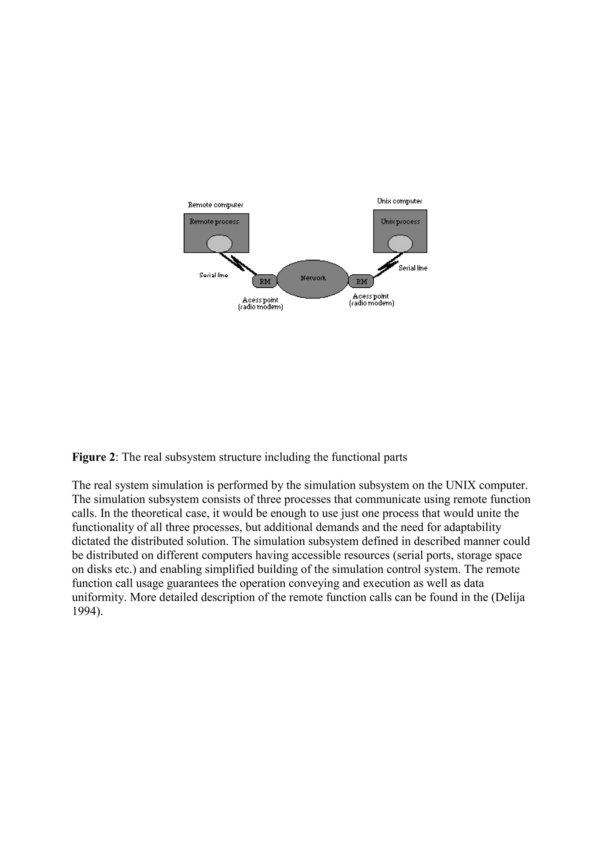 Figure 2: The real subsystem structure including the functional parts

The real system simulation is performed by the simulation subsystem on the UNIX computer.
The simulation subsystem consists of three processes that communicate using remote function
calls. In the theoretical case, it would be enough to use just one process that would unite the
functionality of all three processes, but additional demands and the need for adaptability
dictated the distributed solution. The simulation subsystem defined in described manner could
be distributed on different computers having accessible resources (serial ports, storage space
on disks etc.) and enabling simplified building of the simulation control system. The remote
function call usage guarantees the operation conveying and execution as well as data
uniformity. More detailed description of the remote function calls can be found in the (Delija
1994).
 
