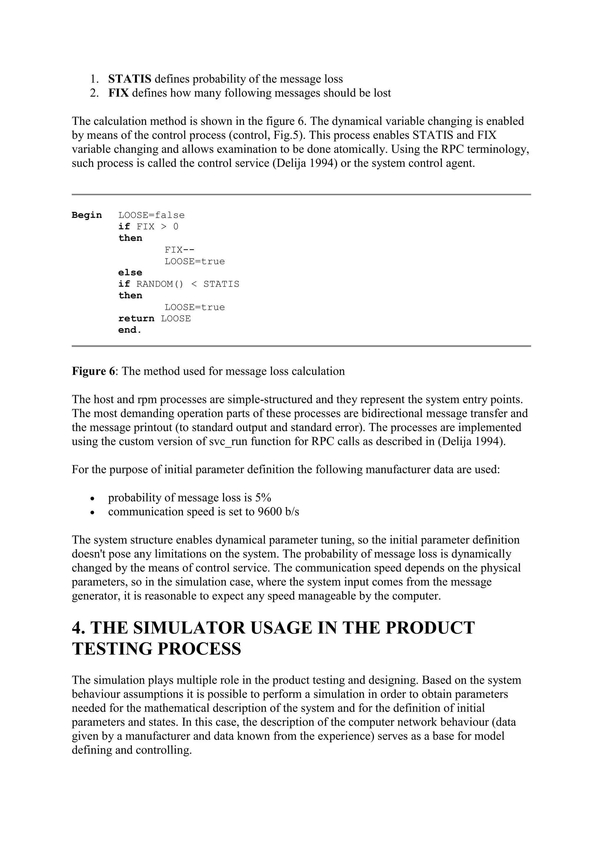 1. STATIS defines probability of the message loss
   2. FIX defines how many following messages should be lost

The calculation method is shown in the figure 6. The dynamical variable changing is enabled
by means of the control process (control, Fig.5). This process enables STATIS and FIX
variable changing and allows examination to be done atomically. Using the RPC terminology,
such process is called the control service (Delija 1994) or the system control agent.



Begin    LOOSE=false
         if FIX > 0
         then
                 FIX--
                 LOOSE=true
         else
         if RANDOM() < STATIS
         then
                 LOOSE=true
         return LOOSE
         end.



Figure 6: The method used for message loss calculation

The host and rpm processes are simple-structured and they represent the system entry points.
The most demanding operation parts of these processes are bidirectional message transfer and
the message printout (to standard output and standard error). The processes are implemented
using the custom version of svc_run function for RPC calls as described in (Delija 1994).

For the purpose of initial parameter definition the following manufacturer data are used:

       probability of message loss is 5%
       communication speed is set to 9600 b/s

The system structure enables dynamical parameter tuning, so the initial parameter definition
doesn't pose any limitations on the system. The probability of message loss is dynamically
changed by the means of control service. The communication speed depends on the physical
parameters, so in the simulation case, where the system input comes from the message
generator, it is reasonable to expect any speed manageable by the computer.

4. THE SIMULATOR USAGE IN THE PRODUCT
TESTING PROCESS
The simulation plays multiple role in the product testing and designing. Based on the system
behaviour assumptions it is possible to perform a simulation in order to obtain parameters
needed for the mathematical description of the system and for the definition of initial
parameters and states. In this case, the description of the computer network behaviour (data
given by a manufacturer and data known from the experience) serves as a base for model
defining and controlling.
 