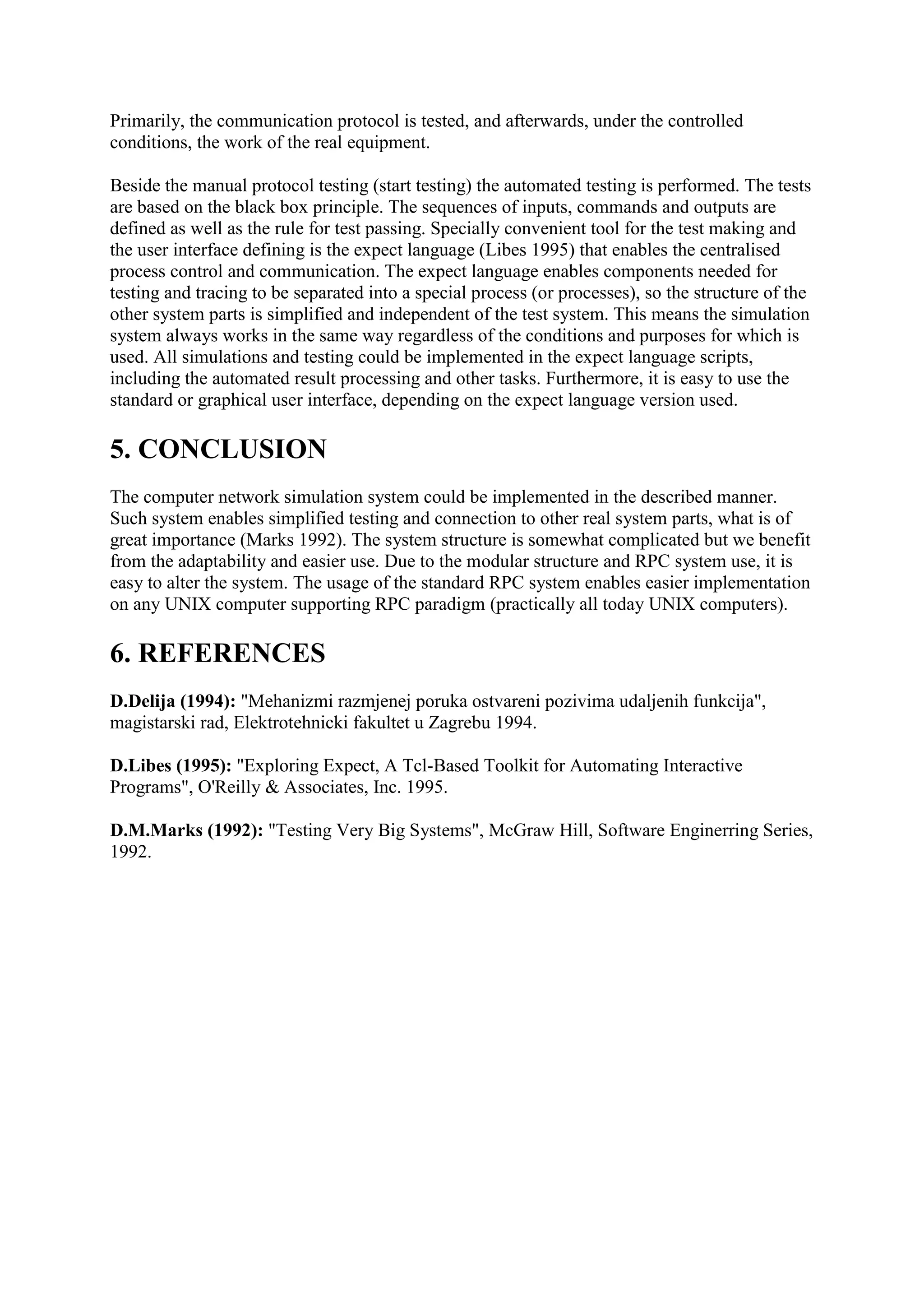 Primarily, the communication protocol is tested, and afterwards, under the controlled
conditions, the work of the real equipment.

Beside the manual protocol testing (start testing) the automated testing is performed. The tests
are based on the black box principle. The sequences of inputs, commands and outputs are
defined as well as the rule for test passing. Specially convenient tool for the test making and
the user interface defining is the expect language (Libes 1995) that enables the centralised
process control and communication. The expect language enables components needed for
testing and tracing to be separated into a special process (or processes), so the structure of the
other system parts is simplified and independent of the test system. This means the simulation
system always works in the same way regardless of the conditions and purposes for which is
used. All simulations and testing could be implemented in the expect language scripts,
including the automated result processing and other tasks. Furthermore, it is easy to use the
standard or graphical user interface, depending on the expect language version used.

5. CONCLUSION
The computer network simulation system could be implemented in the described manner.
Such system enables simplified testing and connection to other real system parts, what is of
great importance (Marks 1992). The system structure is somewhat complicated but we benefit
from the adaptability and easier use. Due to the modular structure and RPC system use, it is
easy to alter the system. The usage of the standard RPC system enables easier implementation
on any UNIX computer supporting RPC paradigm (practically all today UNIX computers).

6. REFERENCES
D.Delija (1994): "Mehanizmi razmjenej poruka ostvareni pozivima udaljenih funkcija",
magistarski rad, Elektrotehnicki fakultet u Zagrebu 1994.

D.Libes (1995): "Exploring Expect, A Tcl-Based Toolkit for Automating Interactive
Programs", O'Reilly & Associates, Inc. 1995.

D.M.Marks (1992): "Testing Very Big Systems", McGraw Hill, Software Enginerring Series,
1992.
 