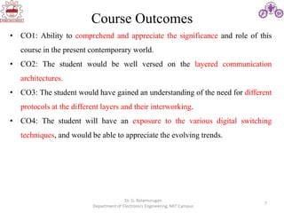 7
Course Outcomes
Dr. G. Balamurugan
Department of Electronics Engineering, MIT Campus
• CO1: Ability to comprehend and appreciate the significance and role of this
course in the present contemporary world.
• CO2: The student would be well versed on the layered communication
architectures.
• CO3: The student would have gained an understanding of the need for different
protocols at the different layers and their interworking.
• CO4: The student will have an exposure to the various digital switching
techniques, and would be able to appreciate the evolving trends.
 