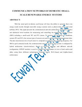 COMMUNICATION NETWORKS OF DOMESTIC SMALL-
SCALE RENEWABLE ENERGY SYSTEMS
ABSTRACT:
With the smart grid revolution, each house will have the ability to generate their own
energy needs locally through renewable energy systems such as photovoltaic (PV) and wind
turbines (WT). This paper presents the communication network architectures using both wireless
and dedicated wired medium for monitoring and controlling the distributed energy systems
(DES) including a small-scale WT and PV system. To monitor the condition of standalone
system (PV and WT), the various types of sensors are used to collect different measurement data.
The data transmission rate of each sensor is computed according to the sampling frequency. For
DES in grid connected mode, the communication network of micro grid system is configured by
hybrid architecture (wired-wireless). Based on network topology and different network
configuration, OPNET modeler is used to evaluate the performance in view of total end-to-end
delay using three different technologies, Ethernet based, Wi-Fi-based and ZigBee-based
architectures
 