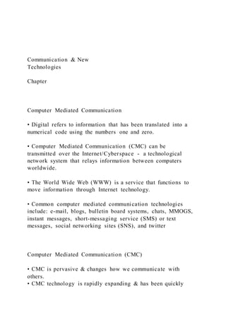 Communication & New
Technologies
Chapter
Computer Mediated Communication
• Digital refers to information that has been translated into a
numerical code using the numbers one and zero.
• Computer Mediated Communication (CMC) can be
transmitted over the Internet/Cyberspace - a technological
network system that relays information between computers
worldwide.
• The World Wide Web (WWW) is a service that functions to
move information through Internet technology.
• Common computer mediated communication technologies
include: e-mail, blogs, bulletin board systems, chats, MMOGS,
instant messages, short-messaging service (SMS) or text
messages, social networking sites (SNS), and twitter
Computer Mediated Communication (CMC)
• CMC is pervasive & changes how we communicate with
others.
• CMC technology is rapidly expanding & has been quickly
 
