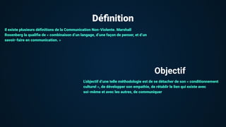 Déﬁnition
Il existe plusieurs déﬁnitions de la Communication Non-Violente. Marshall
Rosenberg la qualiﬁe de « combinaison d’un langage, d’une façon de penser, et d’un
savoir-faire en communication. »
L’objectif d’une telle méthodologie est de se détacher de son « conditionnement
culturel », de développer son empathie, de rétablir le lien qui existe avec
soi-même et avec les autres, de communiquer
Objectif
 