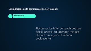 Observation
Les principes de la communication non violente
Rester sur les faits, doit avoir une vue
objective de la situation (en mettant
de côté nos jugements et nos
évaluations).
 