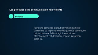 Les principes de la communication non violente
Demande
Faire une demande claire, bienveillante à notre
partenaire ou la personne avec qui nous parlons, ce
qui permet aux 2 d’interagir. La condition,
effectivement, est de laisser chacun s’exprimer
selon lui.
 