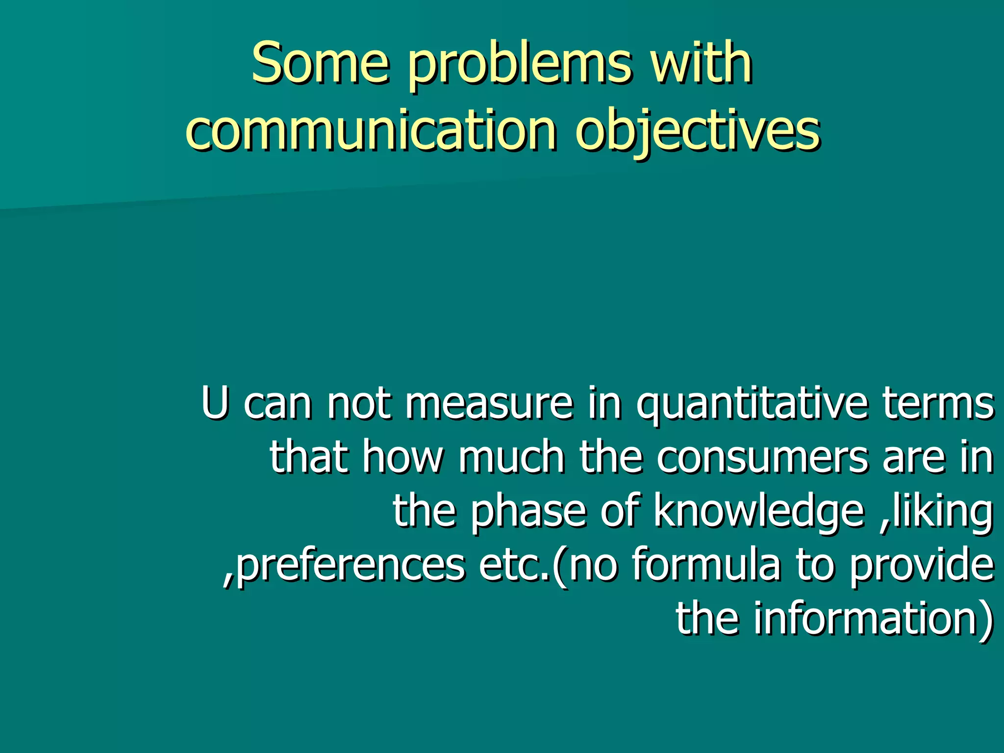Some problems with communication objectives U can not measure in quantitative terms that how much the consumers are in the phase of knowledge ,liking ,preferences etc.(no formula to provide the information) 