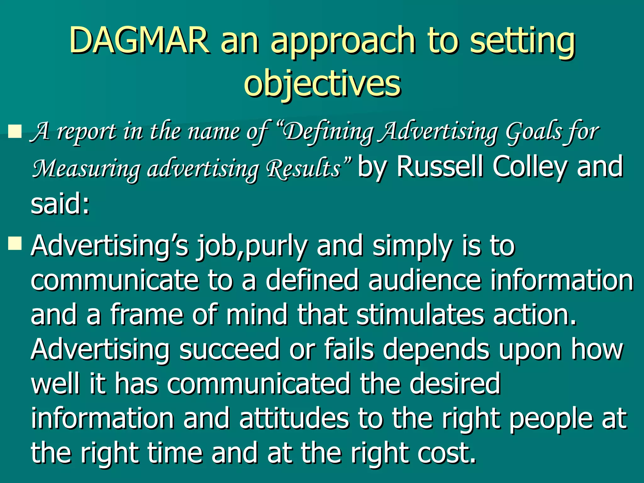 DAGMAR an approach to setting objectives A report in the name of “Defining Advertising Goals for Measuring advertising Results”  by Russell Colley and said: Advertising’s job,purly and simply is to communicate to a defined audience information and a frame of mind that stimulates action. Advertising succeed or fails depends upon how well it has communicated the desired information and attitudes to the right people at the right time and at the right cost. 