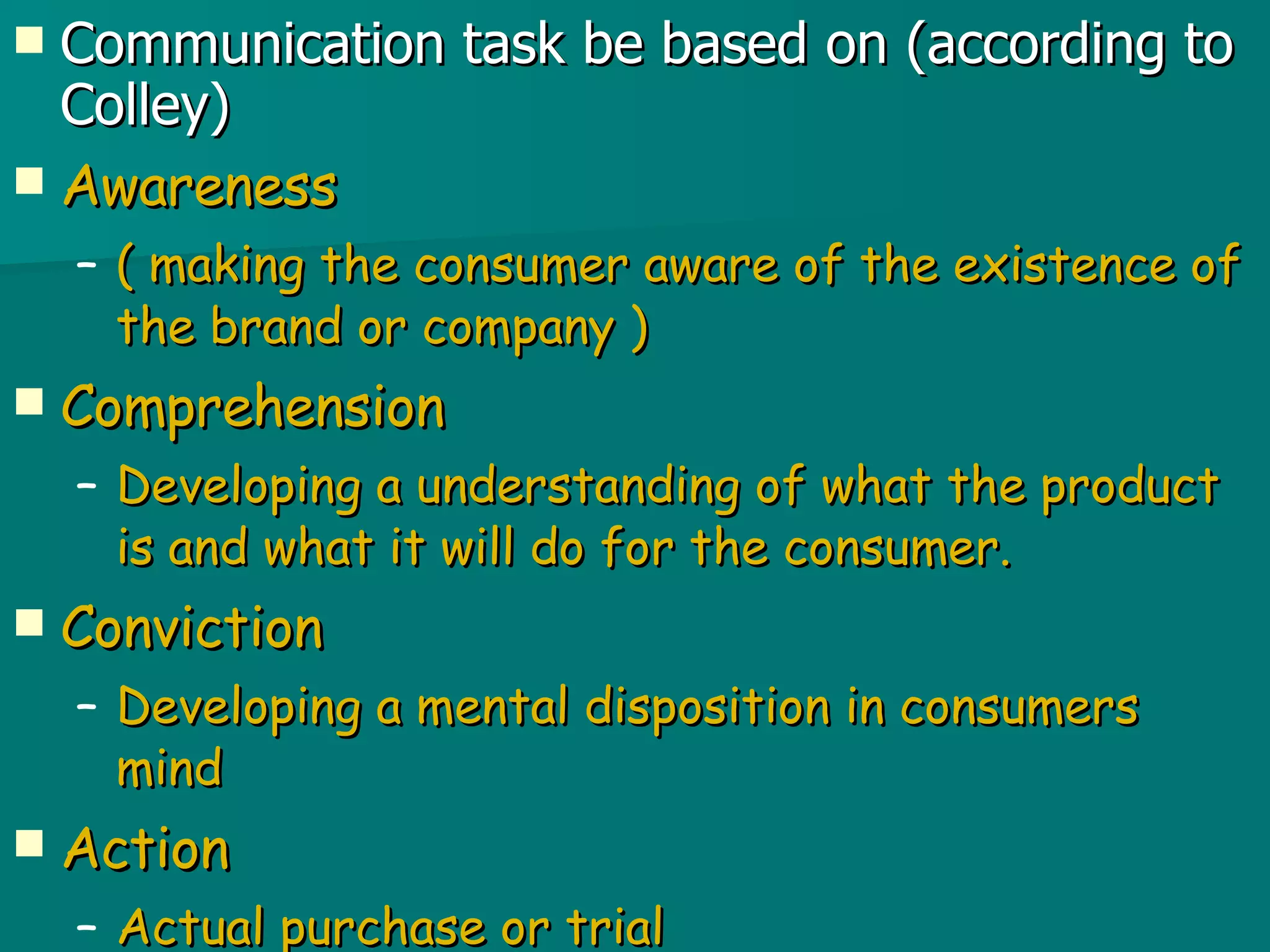 Communication task be based on (according to Colley) Awareness ( making the consumer aware of the existence of the brand or company ) Comprehension Developing a understanding of what the product is and what it will do for the consumer. Conviction Developing a mental disposition in consumers mind  Action Actual purchase or trial  