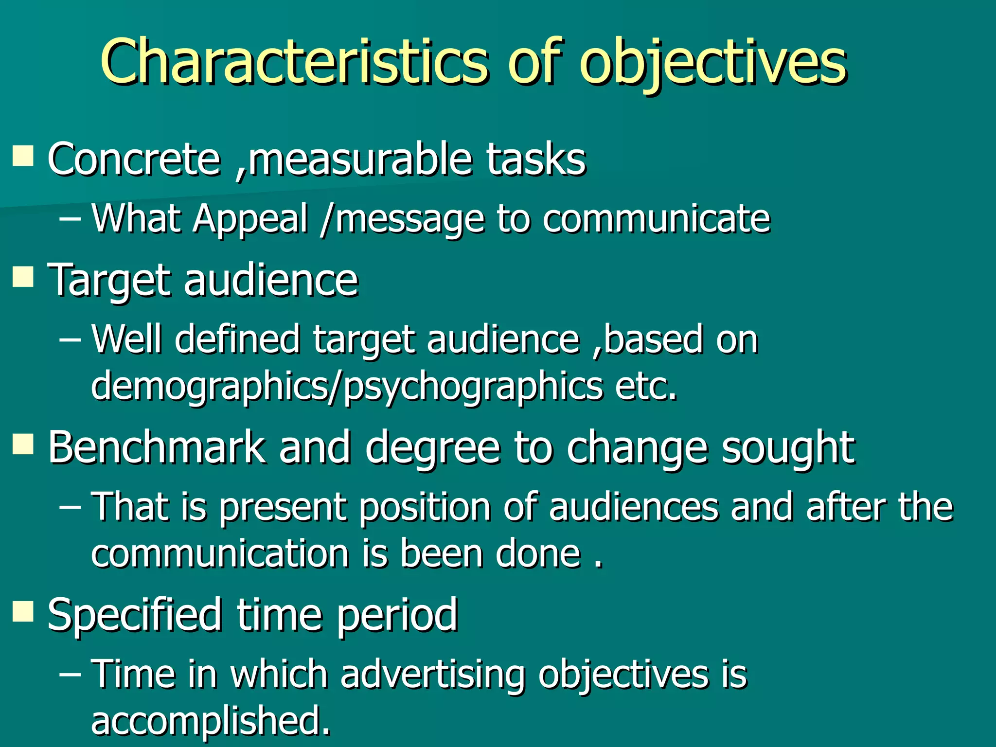 Characteristics of objectives Concrete ,measurable tasks  What Appeal /message to communicate  Target audience  Well defined target audience ,based on demographics/psychographics etc. Benchmark and degree to change sought That is present position of audiences and after the communication is been done . Specified time period Time in which advertising objectives is accomplished.  