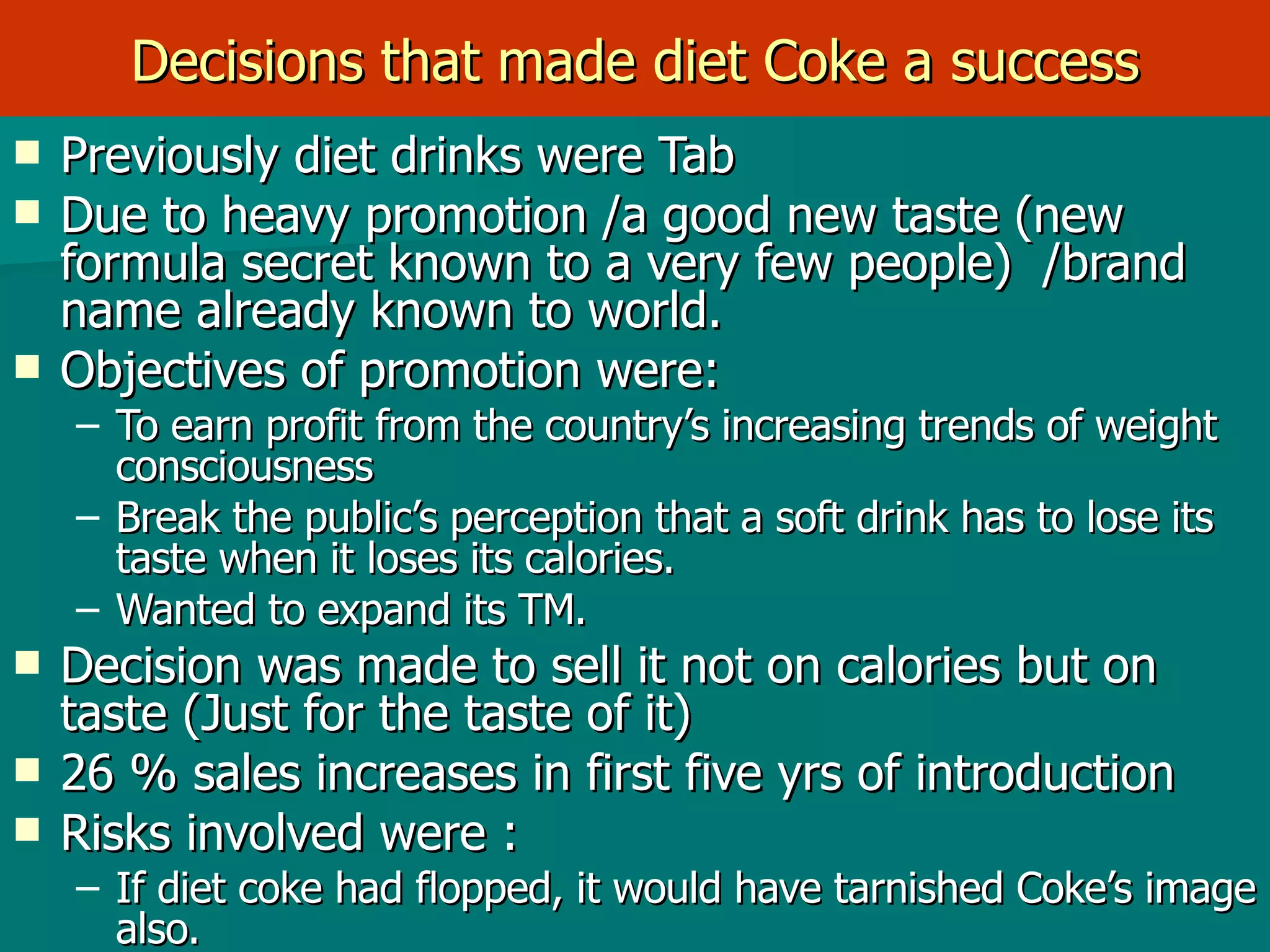 Decisions that made diet Coke a success Previously diet drinks were Tab  Due to heavy promotion /a good new taste (new formula secret known to a very few people)  /brand name already known to world. Objectives of promotion were: To earn profit from the country’s increasing trends of weight consciousness Break the public’s perception that a soft drink has to lose its taste when it loses its calories. Wanted to expand its TM. Decision was made to sell it not on calories but on taste (Just for the taste of it)  26 % sales increases in first five yrs of introduction  Risks involved were :  If diet coke had flopped, it would have tarnished Coke’s image also. 