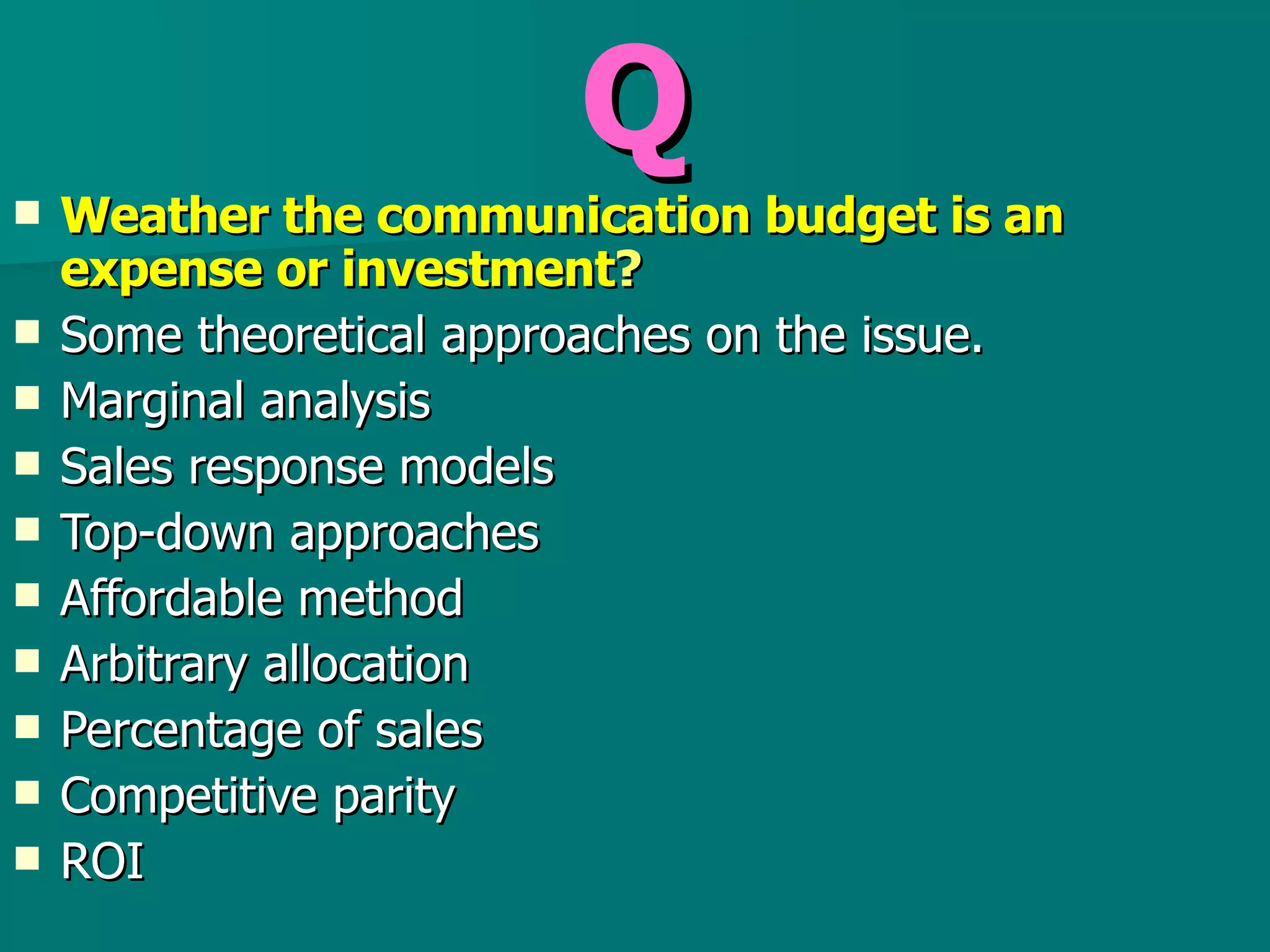Q Weather the communication budget is an expense or investment ? Some theoretical approaches on the issue. Marginal analysis Sales response models Top-down approaches Affordable method Arbitrary allocation  Percentage of sales  Competitive parity  ROI  