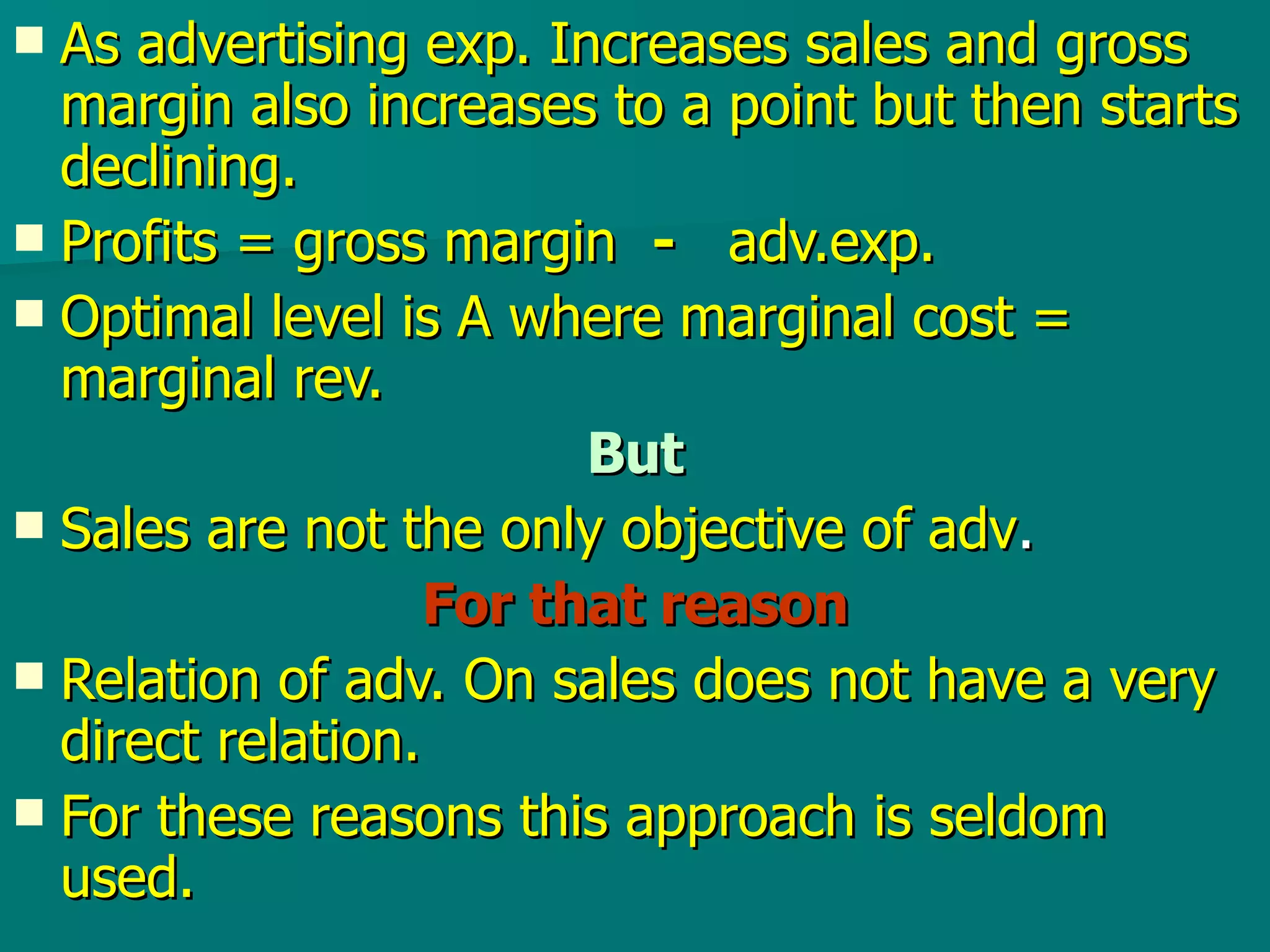 As advertising exp. Increases sales and gross margin also increases to a point but then starts declining. Profits = gross margin  -   adv.exp. Optimal level is A where marginal cost = marginal rev. But Sales are not the only objective of adv . For that reason Relation of adv. On sales does not have a very direct relation.  For these reasons this approach is seldom used. 