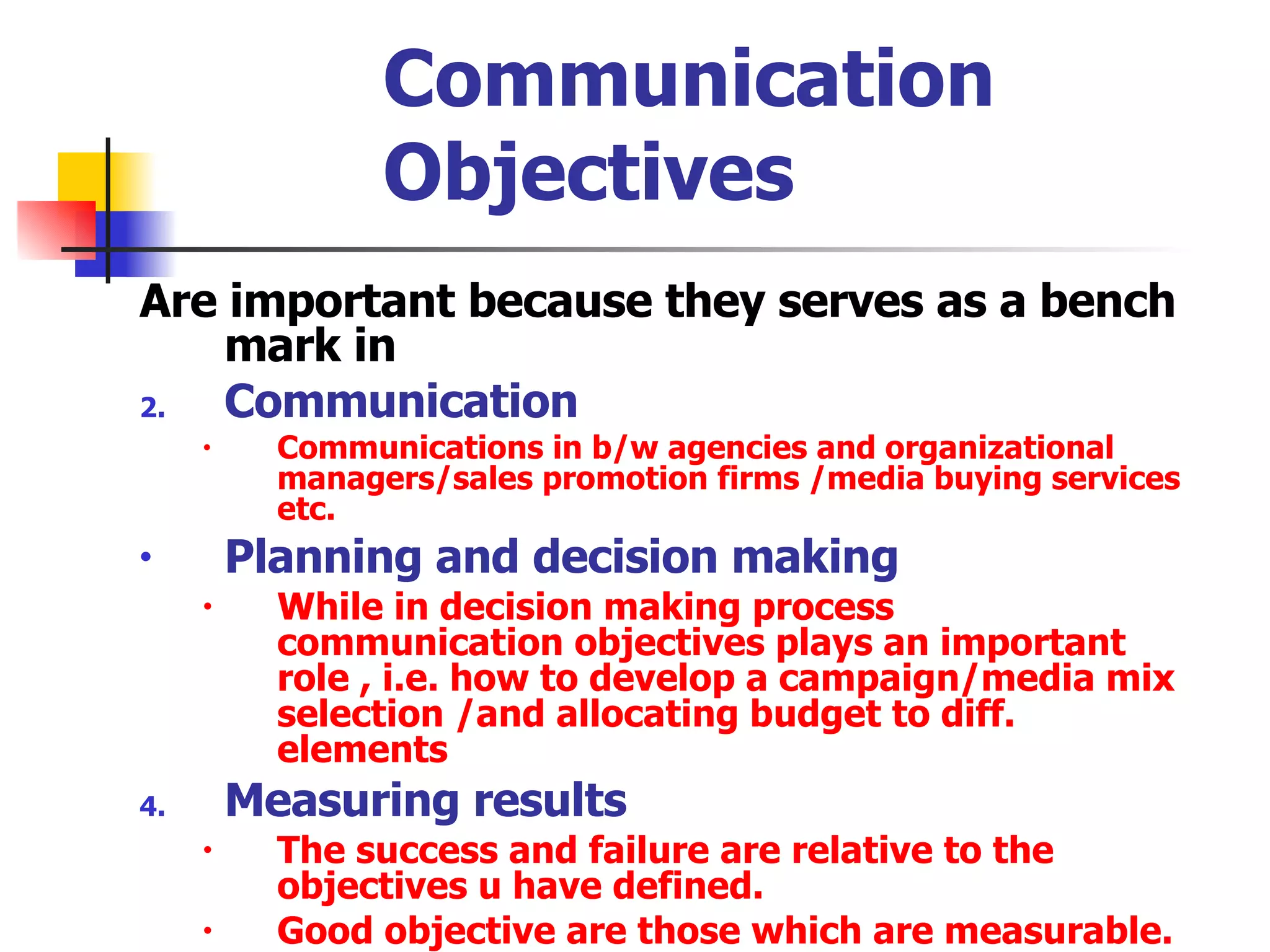 Communication Objectives Are important because they serves as a bench mark in  Communication  Communications in b/w agencies and organizational managers/sales promotion firms /media buying services etc. Planning and decision making   While in decision making process communication objectives plays an important role , i.e. how to develop a campaign/media mix selection /and allocating budget to diff. elements  Measuring results The success and failure are relative to the objectives u have defined. Good objective are those which are measurable.  