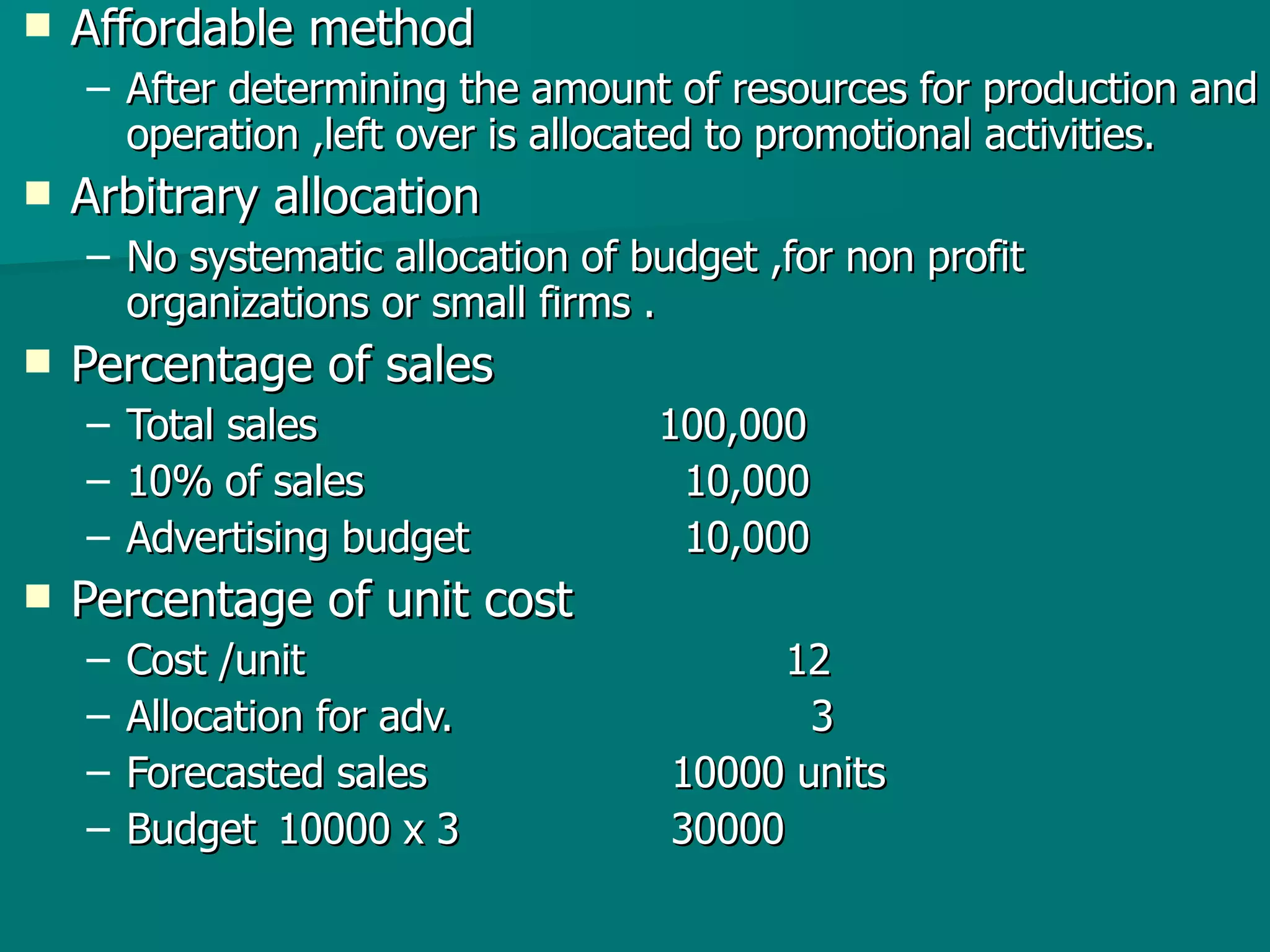 Affordable method  After determining the amount of resources for production and operation ,left over is allocated to promotional activities. Arbitrary allocation No systematic allocation of budget ,for non profit organizations or small firms . Percentage of sales  Total sales  100,000 10% of sales    10,000 Advertising budget     10,000 Percentage of unit cost Cost /unit 12 Allocation for adv.   3 Forecasted sales   10000 units  Budget  10000 x 3  30000 