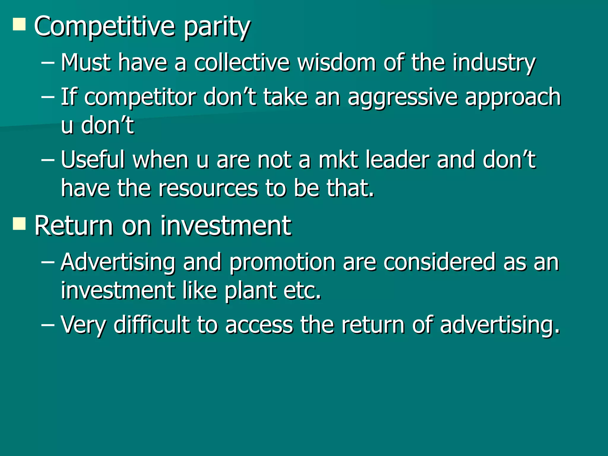Competitive parity Must have a collective wisdom of the industry  If competitor don’t take an aggressive approach u don’t Useful when u are not a mkt leader and don’t have the resources to be that. Return on investment Advertising and promotion are considered as an investment like plant etc. Very difficult to access the return of advertising. 