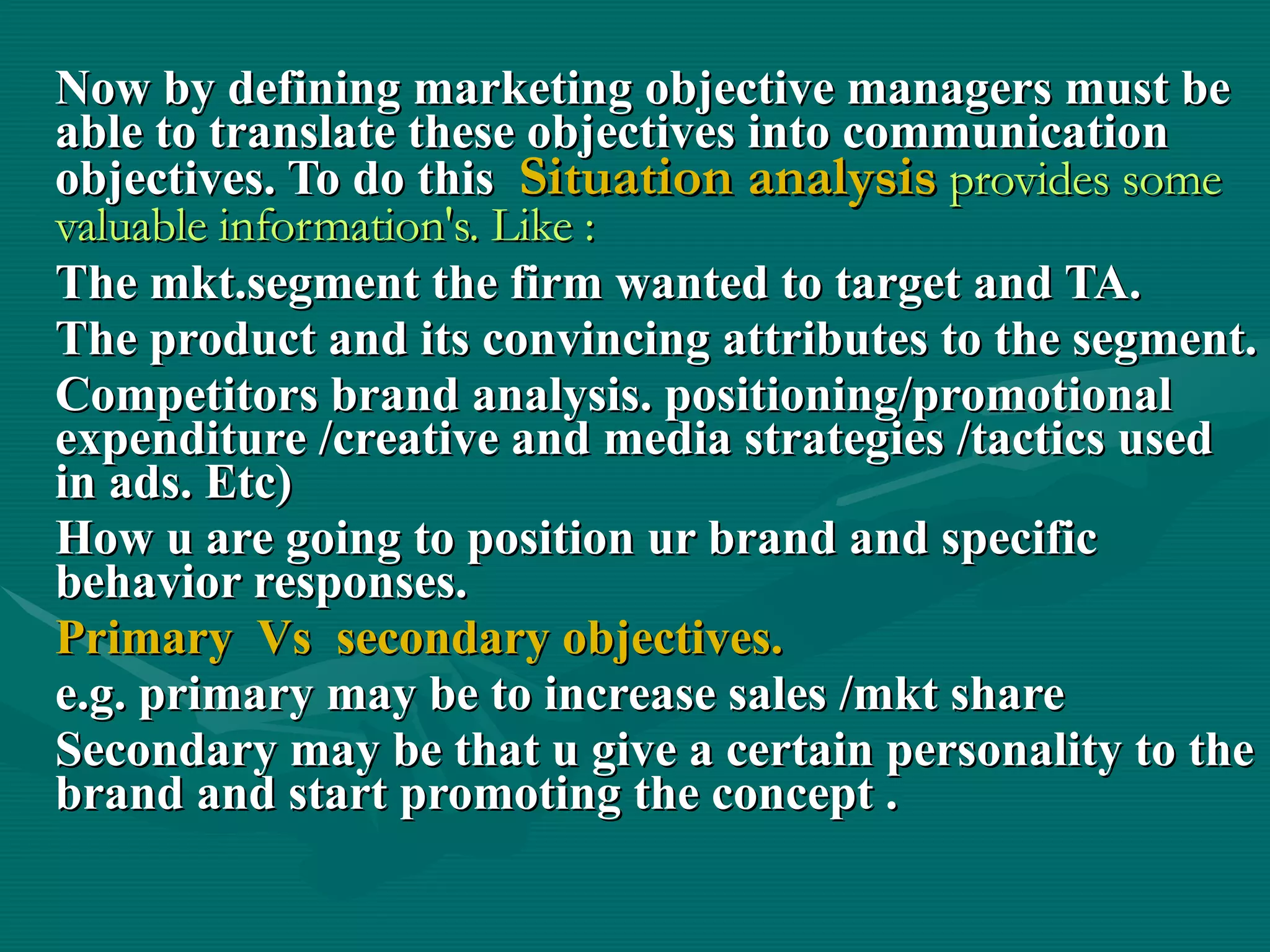 Now by defining marketing objective managers must be able to translate these objectives into communication objectives. To do this  Situation analysis  provides some valuable information's. Like : The mkt.segment the firm wanted to target and TA. The product and its convincing attributes to the segment. Competitors brand analysis. positioning/promotional expenditure /creative and media strategies /tactics used in ads. Etc) How u are going to position ur brand and specific behavior responses. Primary  Vs  secondary objectives. e.g. primary may be to increase sales /mkt share  Secondary may be that u give a certain personality to the brand and start promoting the concept . 