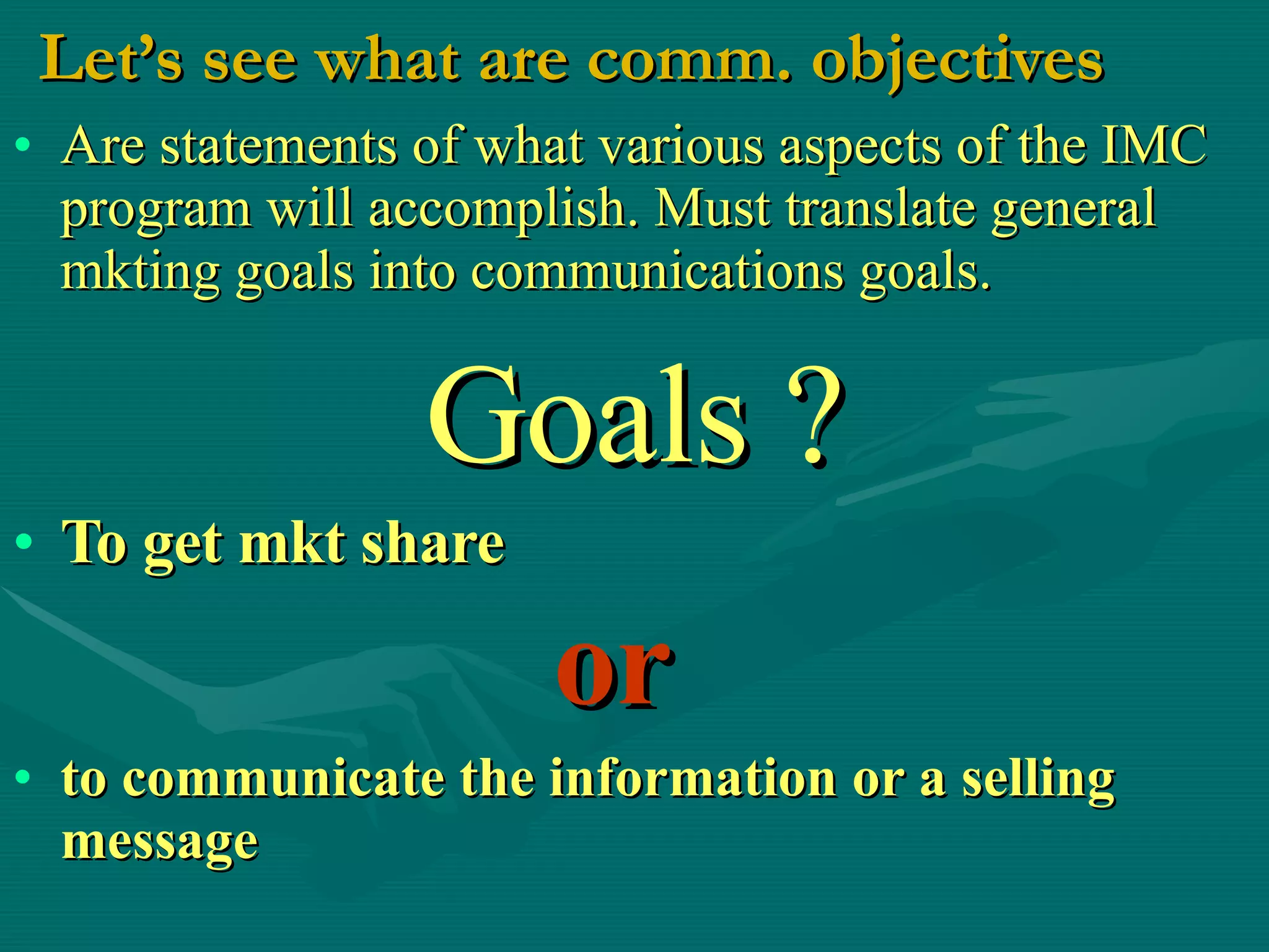 Let’s see what are comm. objectives Are statements of what various aspects of the IMC program will accomplish. Must translate general mkting goals into communications goals. Goals ? To get mkt share   or   to communicate the information or a selling message   