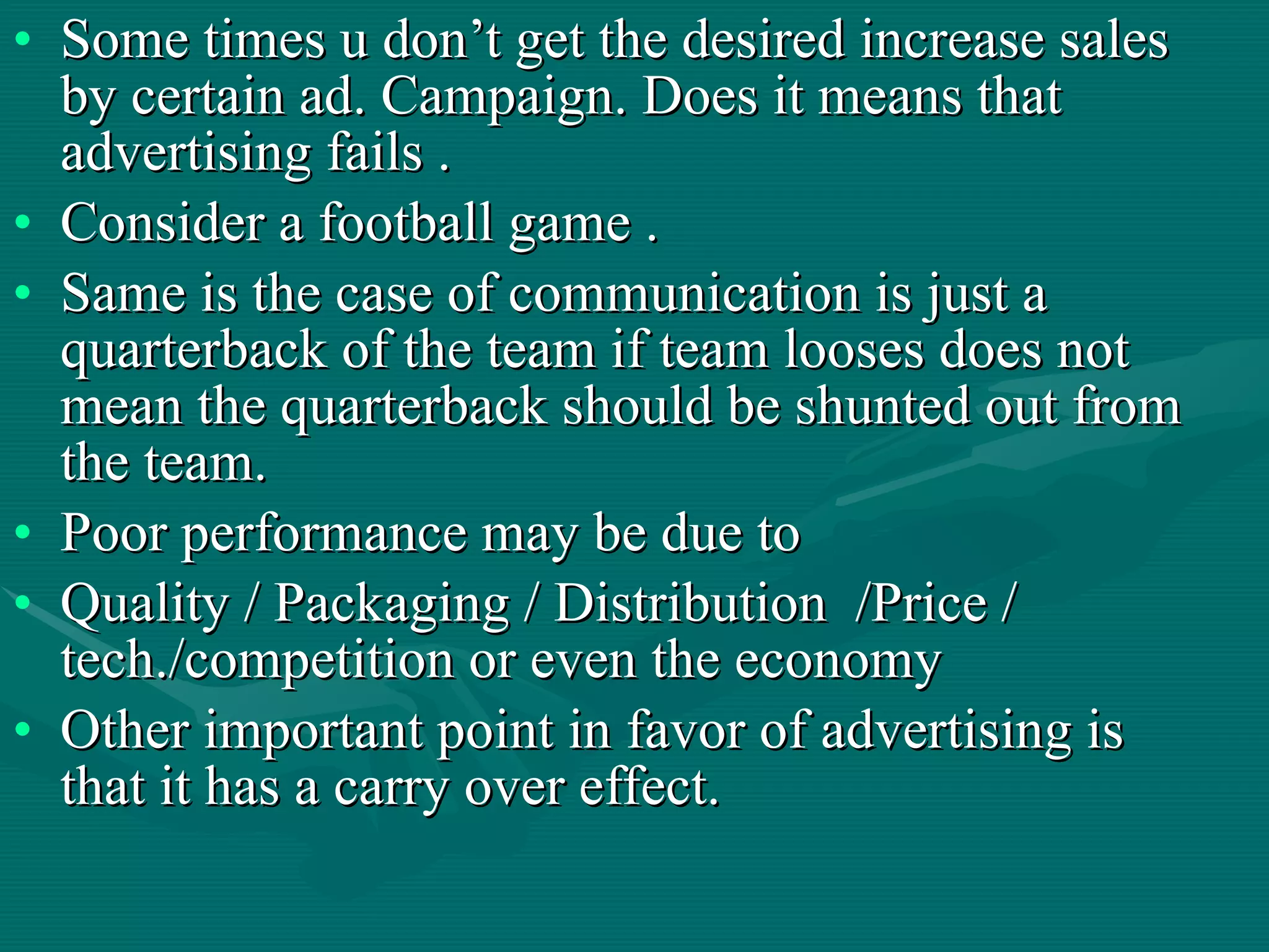 Some times u don’t get the desired increase sales by certain ad. Campaign. Does it means that advertising fails .  Consider a football game . Same is the case of communication is just a quarterback of the team if team looses does not mean the quarterback should be shunted out from the team.  Poor performance may be due to  Quality / Packaging / Distribution  /Price / tech./competition or even the economy  Other important point in favor of advertising is that it has a carry over effect.  