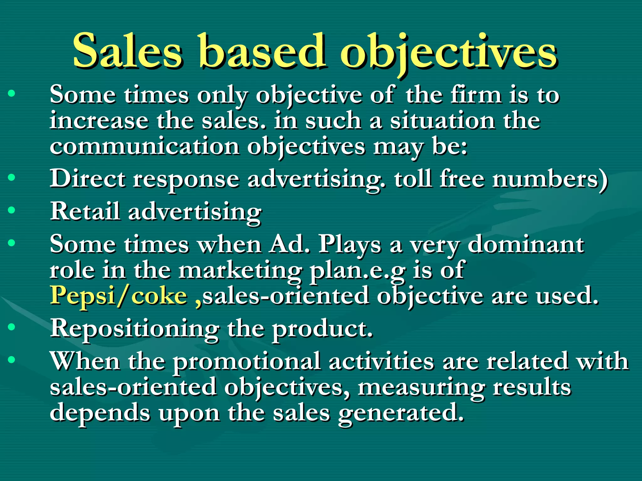 Sales based objectives  Some times only objective of the firm is to increase the sales. in such a situation the communication objectives may be: Direct response advertising. toll free numbers) Retail advertising  Some times when Ad. Plays a very dominant role in the marketing plan.e.g is of  Pepsi/coke , sales-oriented objective are used. Repositioning the product. When the promotional activities are related with sales-oriented objectives, measuring results depends upon the sales generated. 