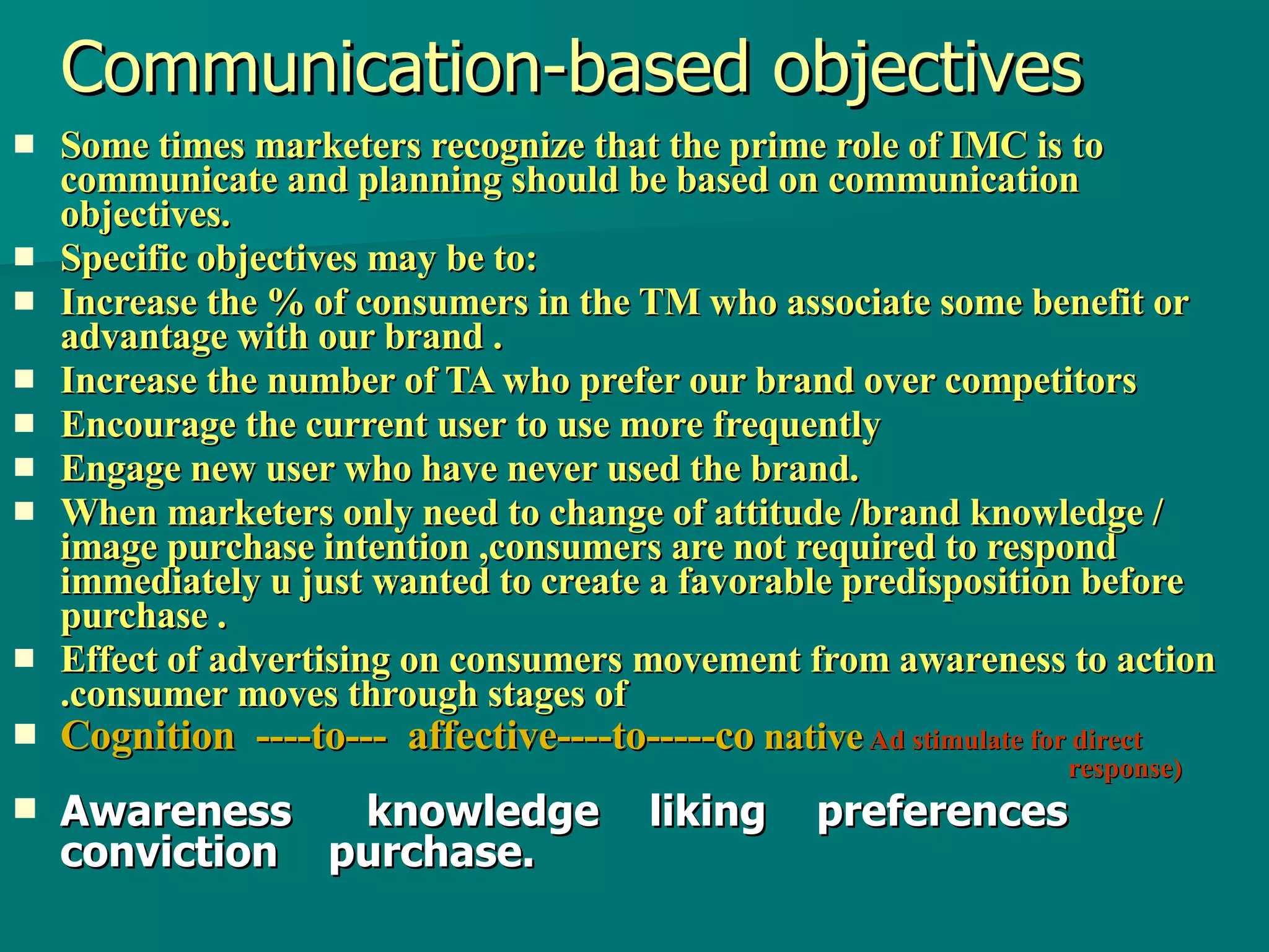 Communication-based objectives Some times marketers recognize that the prime role of IMC is to communicate and planning should be based on communication objectives. Specific objectives may be to: Increase the % of consumers in the TM who associate some benefit or advantage with our brand . Increase the number of TA who prefer our brand over competitors Encourage the current user to use more frequently Engage new user who have never used the brand. When marketers only need to change of attitude /brand knowledge / image purchase intention ,consumers are not required to respond immediately u just wanted to create a favorable predisposition before purchase . Effect of advertising on consumers movement from awareness to action .consumer moves through stages of  Cognition  ----to---  affective----to-----co  native   Ad stimulate for direct    response)   Awareness  knowledge  liking  preferences  conviction  purchase. 