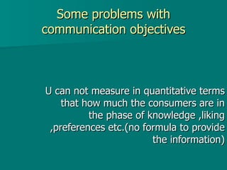 Some problems with communication objectives U can not measure in quantitative terms that how much the consumers are in the phase of knowledge ,liking ,preferences etc.(no formula to provide the information) 