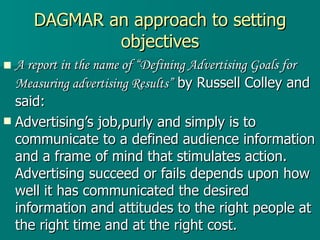 DAGMAR an approach to setting objectives A report in the name of “Defining Advertising Goals for Measuring advertising Results”  by Russell Colley and said: Advertising’s job,purly and simply is to communicate to a defined audience information and a frame of mind that stimulates action. Advertising succeed or fails depends upon how well it has communicated the desired information and attitudes to the right people at the right time and at the right cost. 