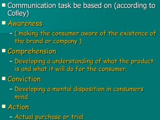 Communication task be based on (according to Colley) Awareness ( making the consumer aware of the existence of the brand or company ) Comprehension Developing a understanding of what the product is and what it will do for the consumer. Conviction Developing a mental disposition in consumers mind  Action Actual purchase or trial  
